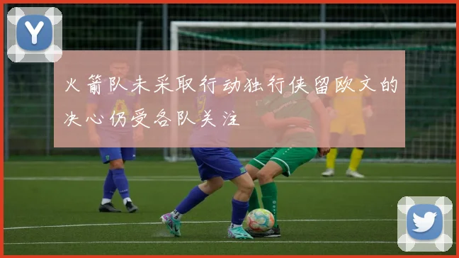 火箭队未采取行动独行侠留欧文的决心仍受各队关注