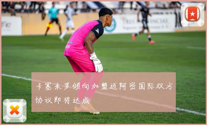卡塞米罗倾向加盟迈阿密国际双方协议即将达成
