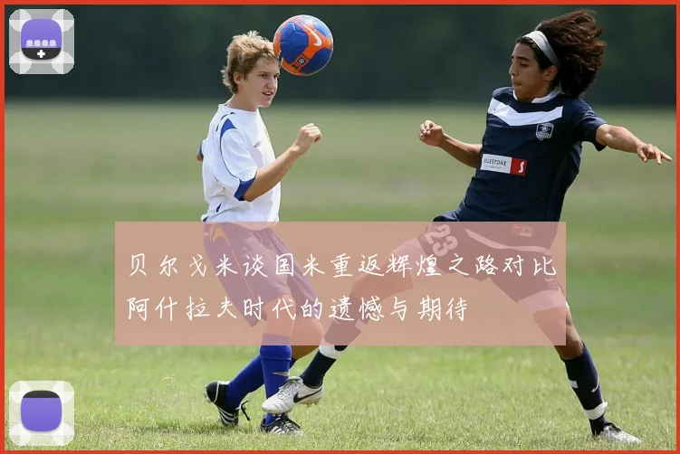 贝尔戈米谈国米重返辉煌之路对比阿什拉夫时代的遗憾与期待