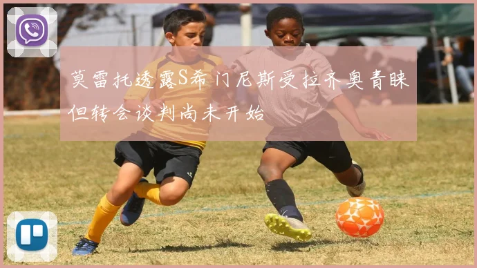 莫雷托透露S希门尼斯受拉齐奥青睐但转会谈判尚未开始