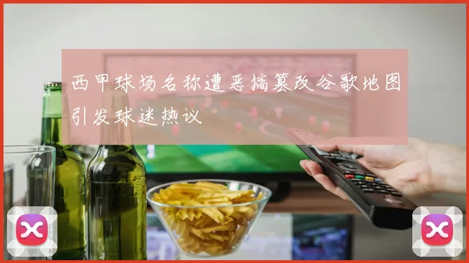 西甲球场名称遭恶搞篡改谷歌地图引发球迷热议