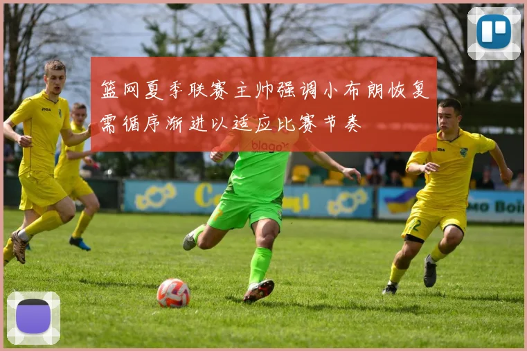 篮网夏季联赛主帅强调小布朗恢复需循序渐进以适应比赛节奏