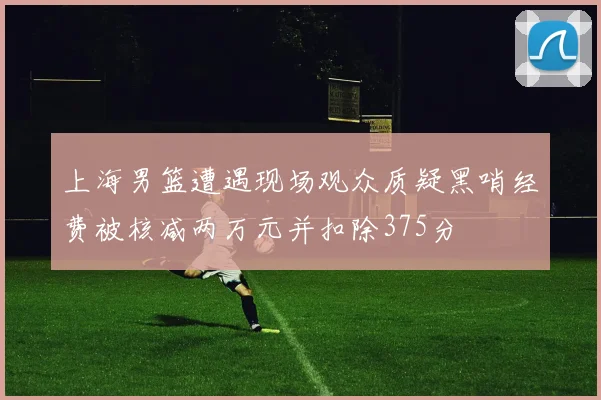 上海男篮遭遇现场观众质疑黑哨经费被核减两万元并扣除375分