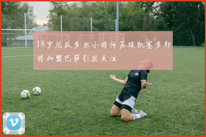 18岁厄瓜多尔小将何苏埃凯塞多即将加盟巴萨引发关注