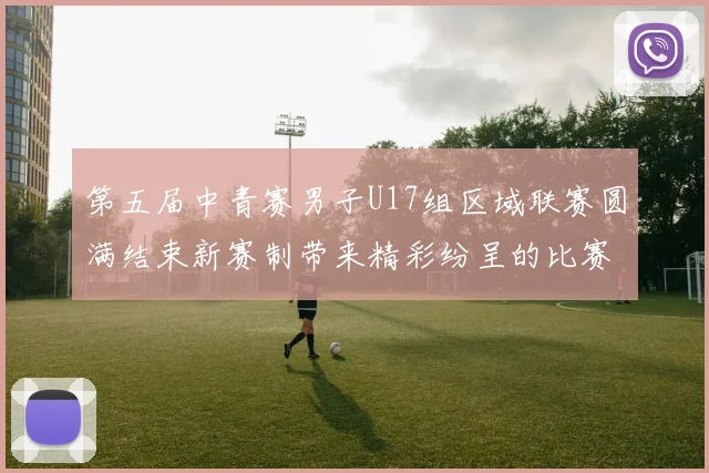 第五届中青赛男子U17组区域联赛圆满结束新赛制带来精彩纷呈的比赛体验